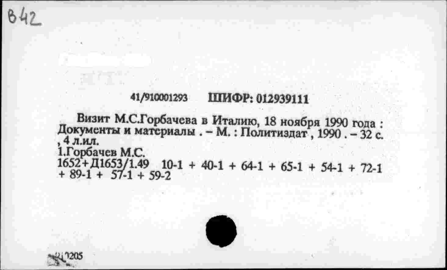 ﻿ь4г_
41/910001293 ШИФР: 012939111
Визит М.СГорбачева в Италию, 18 ноября 1990 года • Документы и материалы . - М.: Политиздат . 1990 - 32 с , 4 л.ил.
1.Горбачев М.С.
16^+1Д16сУ11-49сп1?1 + 404 + 64-1 + 65-1 + 54-1 + 72-1 + оу-1 + 5/-1 + 59-2